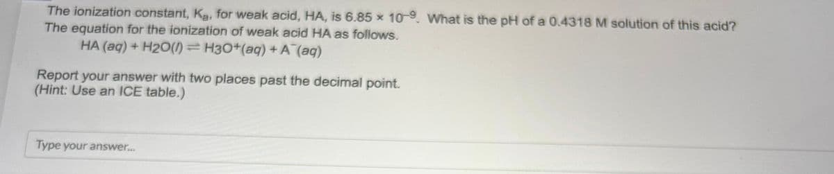 The ionization constant, K₂, for weak acid, HA, is 6.85 x 10-9. What is the pH of a 0.4318 M solution of this acid?
The equation for the ionization of weak acid HA as follows.
HA (aq) + H2O(1) H3O+ (aq) + A¯(aq)
Report your answer with two places past the decimal point.
(Hint: Use an ICE table.)
Type your answer...