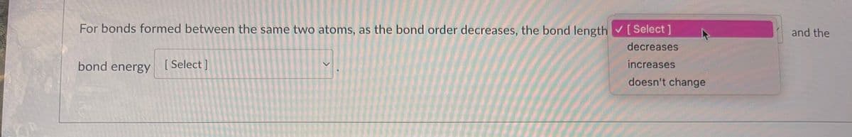 For bonds formed between the same two atoms, as the bond order decreases, the bond length [Select]
decreases
increases
doesn't change
bond energy
[ Select]
>
and the