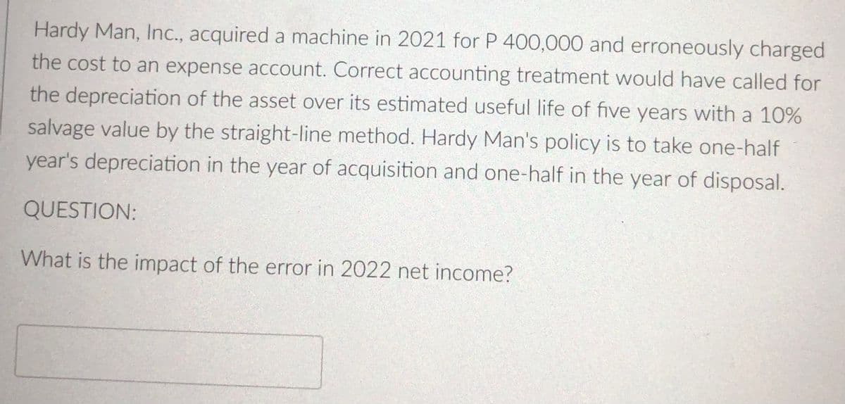 Hardy Man, Inc., acquired a machine in 2021 for P 400,000 and erroneously charged
the cost to an expense account. Correct accounting treatment would have called for
the depreciation of the asset over its estimated useful life of five years with a 10%
salvage value by the straight-line method. Hardy Man's policy is to take one-half
year's depreciation in the year of acquisition and one-half in the year of disposal.
QUESTION:
What is the impact of the error in 2022 net income?
