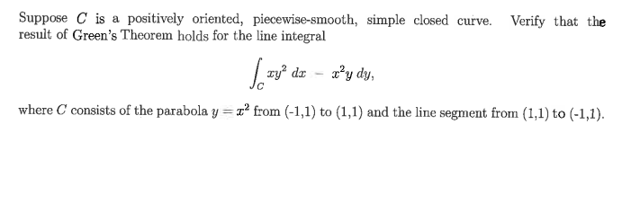 Suppose C is a positively oriented, piecewise-smooth, simple closed curve.
result of Green's Theorem holds for the line integral
Verify that the
ry? dr
x²y dy,
where C consists of the parabola y = x² from (-1,1) to (1,1) and the line segment from (1,1) to (-1,1).

