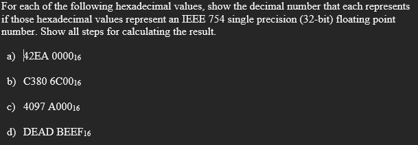 For each of the following hexadecimal values, show the decimal number that each represents
if those hexadecimal values represent an IEEE 754 single precision (32-bit) floating point
number. Show all steps for calculating the result.
a) 42EA 000016
b) С380 6C0016
c) 4097 A00016
d) DEAD BEEF16
