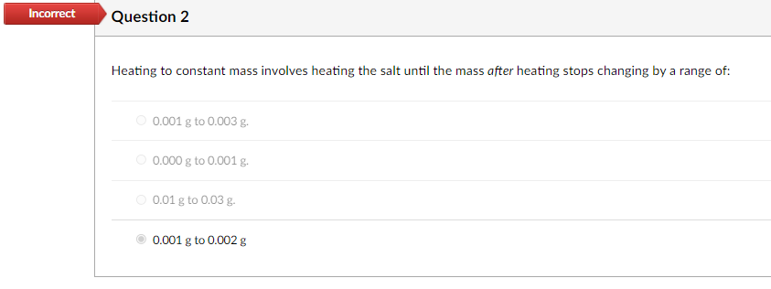 Incorrect
Question 2
Heating to constant mass involves heating the salt until the mass after heating stops changing by a range of:
O 0.001 g to 0.003 g.
O 0.000 g to 0.001 g.
O 0.01 g to 0.03 g.
0.001 g to 0.002 g

