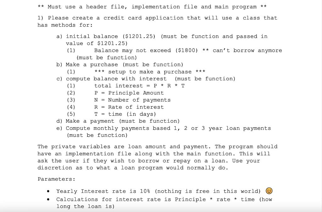 ** Must use a header file, implementation file and main program
**
1) Please create a credit card application that will use a class that
has methods for:
a) initial balance ($1201.25) (must be function and passed in
value of $1201.25)
(1)
Balance may not exceed ($1800)
** can't borrow anymore
(must be function)
b) Make a purchase (must be function)
(1)
*** setup to make a purchase ***
c) compute balance with interest
(must be function)
total interest = P * R * T
P = Principle Amount
N = Number of payments
R = Rate of interest
T = time (in days)
(1)
(2)
(3)
(4)
(5)
d) Make a payment (must be function)
e) Compute monthly payments based 1, 2 or 3 year loan payments
(must be function)
The private variables are loan amount and payment. The program should
have an implementation file along with the main function. This will
ask the user if they wish to borrow or repay on a loan. Use your
discretion as to what a loan program would normally do.
Parameters:
Yearly Interest rate is 10% (nothing is free in this world) O
Calculations for interest rate is Principle *
rate * time (how
long the loan is)

