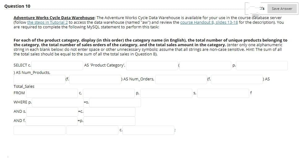 Question 10
Save Answer
Adventure Works Cycle Data Warehouse: The Adventure Works Cycle Data Warehouse is available for your use in the course database server
(follow the steps in Tutorial 2 to access the data warehouse (named "aw") and review the course Handout 8, slides 13-18 for the description). You
are required to complete the following MYSQL statement to perform this task:
For each of the product category, display (in this order) the category name (in English), the total number of unique products belonging to
the category, the total number of sales orders of the category, and the total sales amount in the category. (enter only one alphanumeric
string in each blank below; do not enter space or other unnecessary symbols; assume that all strings are non-case sensitive. Hint: The sum of all
the total sales should be equal to the sum of all the total sales in Question 8).
SELECT c.
AS 'Product Category',
р.
) AS Num_Products,
(f.
) AS Num_Orders,
(f.
) AS
Total_Sales
FROM
C,
P.
S,
f
WHERE p.
=s.
AND s.
=c.
AND f.
=p.
c.
