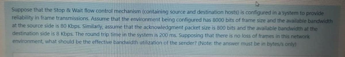 Suppose that the Stop & Wait flow control mechanism (containing source and destination hosts) is configured in a system to provide
reliability in frame transmissions. Assume that the environment being configured has 8000 bits of frame size and the available bandwidth
at the source side is 80 Kbps. Similarly, assume that the acknowledgment packet size is 800 bits and the available bandwidth at the
destination side is 8 Kbps. The round trip time in the system is 200 ms. Supposing that there is no loss of frames in this network
environment, what should be the effective bandwidth utilization of the sender? (Note: the answer must be in bytes/s only)
