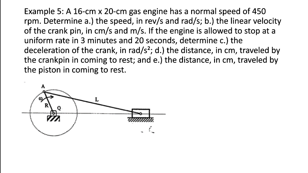 Example 5: A 16-cm x 20-cm gas engine has a normal speed of 450
rpm. Determine a.) the speed, in rev/s and rad/s; b.) the linear velocity
of the crank pin, in cm/s and m/s. If the engine is allowed to stop at a
uniform rate in 3 minutes and 20 seconds, determine c.) the
deceleration of the crank, in rad/s²; d.) the distance, in cm, traveled by
the crankpin in coming to rest; and e.) the distance, in cm, traveled by
the piston in coming to rest.
Q
L