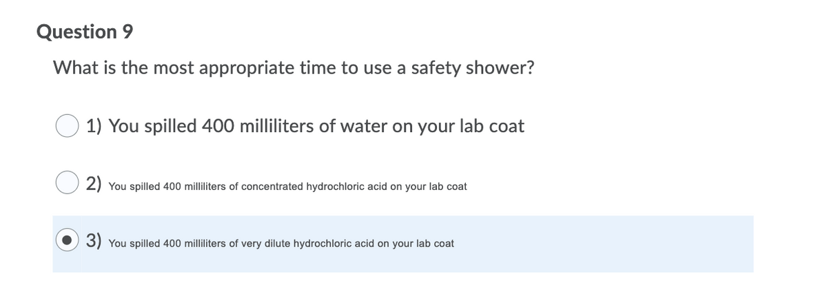 Question 9
What is the most appropriate time to use a safety shower?
1) You spilled 400 milliliters of water on your lab coat
2) You spilled 400 milliliters of concentrated hydrochloric acid on your lab coat
3) You spilled 400 milliliters of very dilute hydrochloric acid on your lab coat
