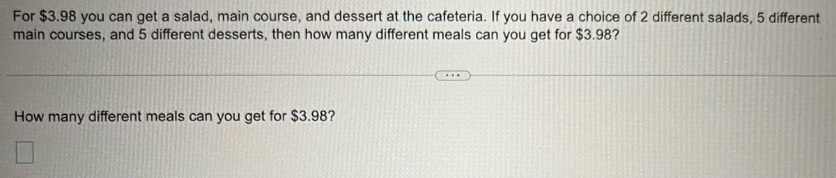 For $3.98 you can get a salad, main course, and dessert at the cafeteria. If you have a choice of 2 different salads, 5 different
main courses, and 5 different desserts, then how many different meals can you get for $3.98?
How many different meals can you get for $3.98?
7