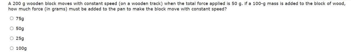 A 200 g wooden block moves with constant speed (on a wooden track) when the total force applied is 50 g. If a 100-g mass is added to the block of wood,
how much force (in grams) must be added to the pan to make the block move with constant speed?
O 75g
O 50g
O 25g
O 100g
