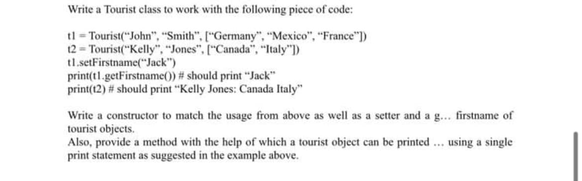 Write a Tourist class to work with the following piece of code:
tl Tourist("John", "Smith", ["Germany", "Mexico", "France"))
12 = Tourist("Kelly", "Jones", ["Canada", "Italy")
tl.setFirstname("Jack")
print(tl.getFirstname()) # should print "Jack"
print(12) # should print "Kelly Jones: Canada Italy"
Write a constructor to match the usage from above as well as a setter and a g... firstname of
tourist objects.
Also, provide a method with the help of which a tourist object can be printed ... using a single
print statement as suggested in the example above.
