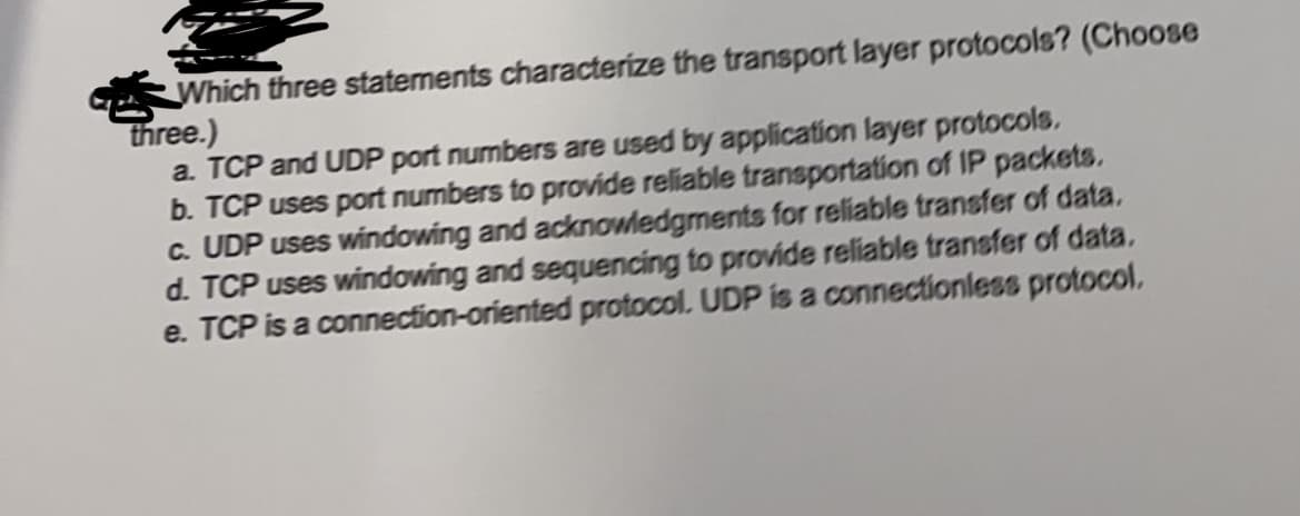 G Which three statements characterize the transport layer protocols? (Choose
three.)
a. TCP and UDP port numbers are used by application layer protocols.
b. TCP uses port numbers to provide reliable transportation of IP packets.
c. UDP uses windowing and acknowledgments for reliable transfer of data.
d. TCP uses windowing and sequencing to provide reliable transfer of data.
e. TCP is a connection-oriented protocol. UDP is a connectionless protocol.
