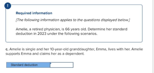 Required information
[The following information applies to the questions displayed below.]
Amelie, a retired physician, is 66 years old. Determine her standard
deduction in 2023 under the following scenarios.
c. Amelie is single and her 10-year-old granddaughter, Emma, lives with her. Amelie
supports Emma and claims her as a dependent.
Standard deduction