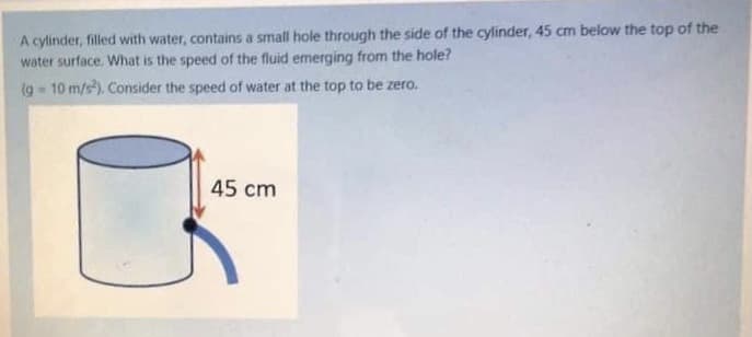 A cylinder, filled with water, contains a small hole through the side of the cylinder, 45 cm below the top of the
water surface, What is the speed of the fluid emerging from the hole?
(g 10 m/s). Consider the speed of water at the top to be zero.
45 cm
