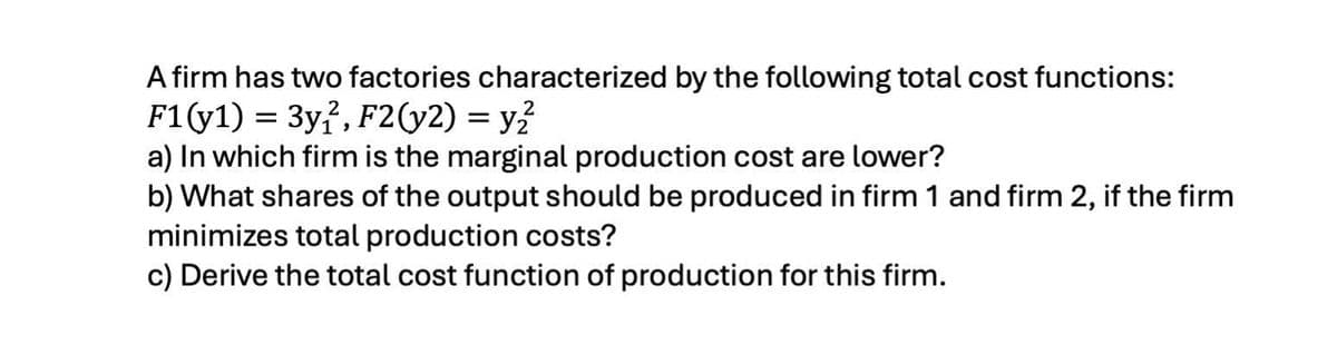 A firm has two factories characterized by the following total cost functions:
F1(y1) 3y2, F2(y2) = y²²
==
2
a) In which firm is the marginal production cost are lower?
b) What shares of the output should be produced in firm 1 and firm 2, if the firm
minimizes total production costs?
c) Derive the total cost function of production for this firm.