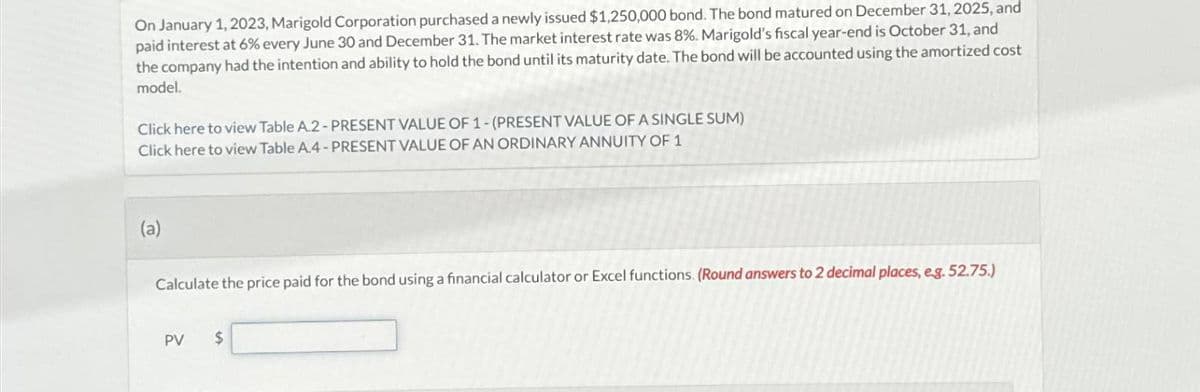 On January 1, 2023, Marigold Corporation purchased a newly issued $1,250,000 bond. The bond matured on December 31, 2025, and
paid interest at 6% every June 30 and December 31. The market interest rate was 8%. Marigold's fiscal year-end is October 31, and
the company had the intention and ability to hold the bond until its maturity date. The bond will be accounted using the amortized cost
model.
Click here to view Table A.2-PRESENT VALUE OF 1-(PRESENT VALUE OF A SINGLE SUM)
Click here to view Table A.4-PRESENT VALUE OF AN ORDINARY ANNUITY OF 1
(a)
Calculate the price paid for the bond using a financial calculator or Excel functions. (Round answers to 2 decimal places, eg. 52.75.)
PV
S