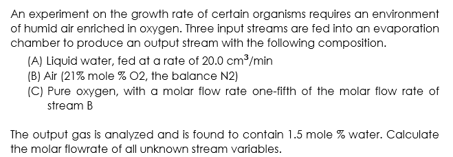 An experiment on the growth rate of certain organisms requires an environment
of humid air enriched in oxygen. Three input streams are fed into an evaporation
chamber to produce an output stream with the following composition.
(A) Liquid water, fed at a rate of 20.0 cm³/min
(B) Air (21% mole % 02, the balance N2)
(C) Pure oxygen, with a molar flow rate one-fifth of the molar flow rate of
stream B
The output gas is analyzed and is found to contain 1.5 mole % water. Calculate
the molar flowrate of all unknown stream variables.
