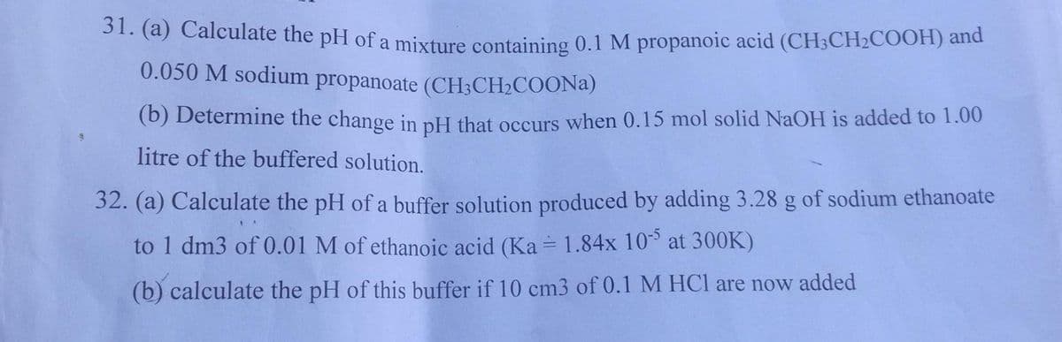 31. (a) Calculate the pH of a mixture containing 0.1 M propanoic acid (CH3CH₂COOH) and
0.050 M sodium propanoate (CH3CH₂COONa)
(b) Determine the change in pH that occurs when 0.15 mol solid NaOH is added to 1.00
litre of the buffered solution.
32. (a) Calculate the pH of a buffer solution produced by adding 3.28 g of sodium ethanoate
to 1 dm3 of 0.01 M of ethanoic acid (Ka = 1.84x 10-5 at 300K)
(b) calculate the pH of this buffer if 10 cm3 of 0.1 M HCl are now added