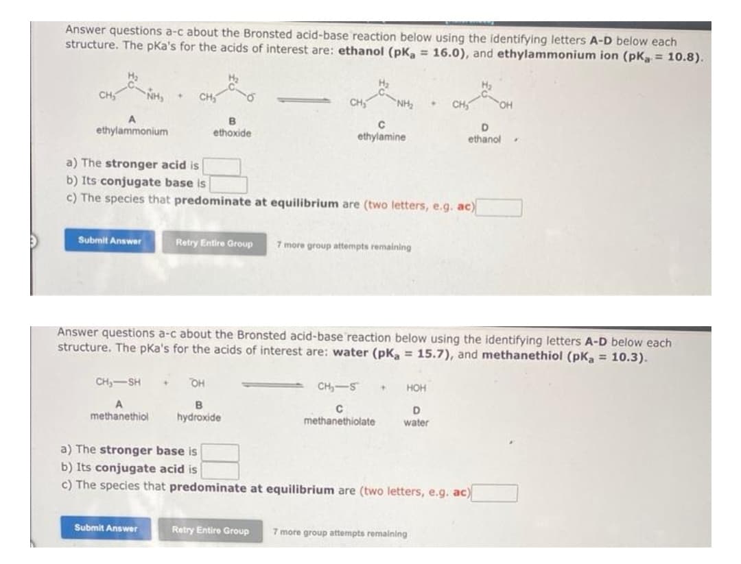 Answer questions a-c about the Bronsted acid-base reaction below using the identifying letters A-D below each
structure. The pka's for the acids of interest are: ethanol (pK₂ = 16.0), and ethylammonium ion (pKa = 10.8).
CH₂
ethylammonium
NH₂
Submit Answer
+ CH₂
CH₂-SH
A
methanethiol
B
ethoxide
Submit Answer
a) The stronger acid is
b) Its conjugate base is
c) The species that predominate at equilibrium are (two letters, e.g. ac)
H₂
OH
B
hydroxide
NH₂
с
ethylamine
Retry Entire Group 7 more group attempts remaining
Retry Entire Group
CH₂-5
C
methanethiolate
Answer questions a-c about the Bronsted acid-base reaction below using the identifying letters A-D below each
structure. The pka's for the acids of interest are: water (pKa = 15.7), and methanethiol (pK₂ = 10.3).
+ HOH
•
D
water
a) The stronger base is
b) Its conjugate acid is
c) The species that predominate at equilibrium are (two letters, e.g. ac)
D
ethanol
7 more group attempts remaining
H₂
✔