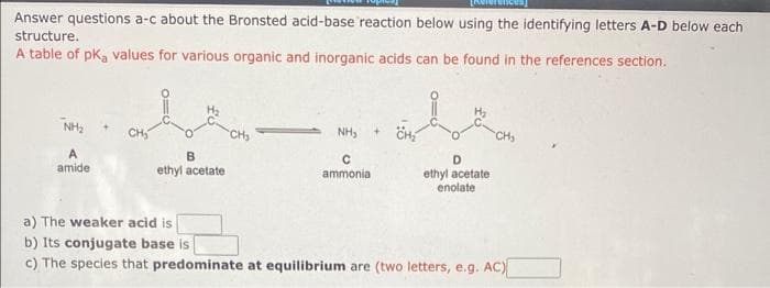 Answer questions a-c about the Bronsted acid-base reaction below using the identifying letters A-D below each
structure.
A table of pKa values for various organic and inorganic acids can be found in the references section.
NH₂
A
amide
B
ethyl acetate
NH₂
C
ammonia
D
ethyl acetate
enolate
a) The weaker acid is
b) Its conjugate base is
c) The species that predominate at equilibrium are (two letters, e.g. AC)