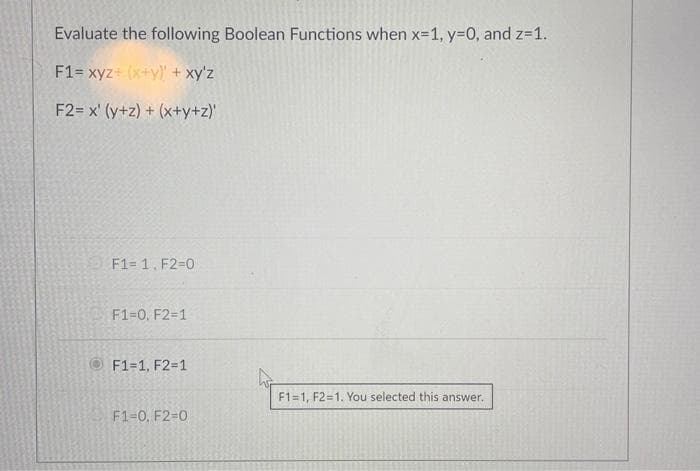 Evaluate the following Boolean Functions when x=1, y=0, and z=1.
F1= xyz + (x+y) + xy'z
F2= x' (y+z) + (x+y+z)'
F1=1, F2=0
F1=0, F2=1
F1=1, F2=1
F1-0, F2-0
F1=1, F2=1. You selected this answer.