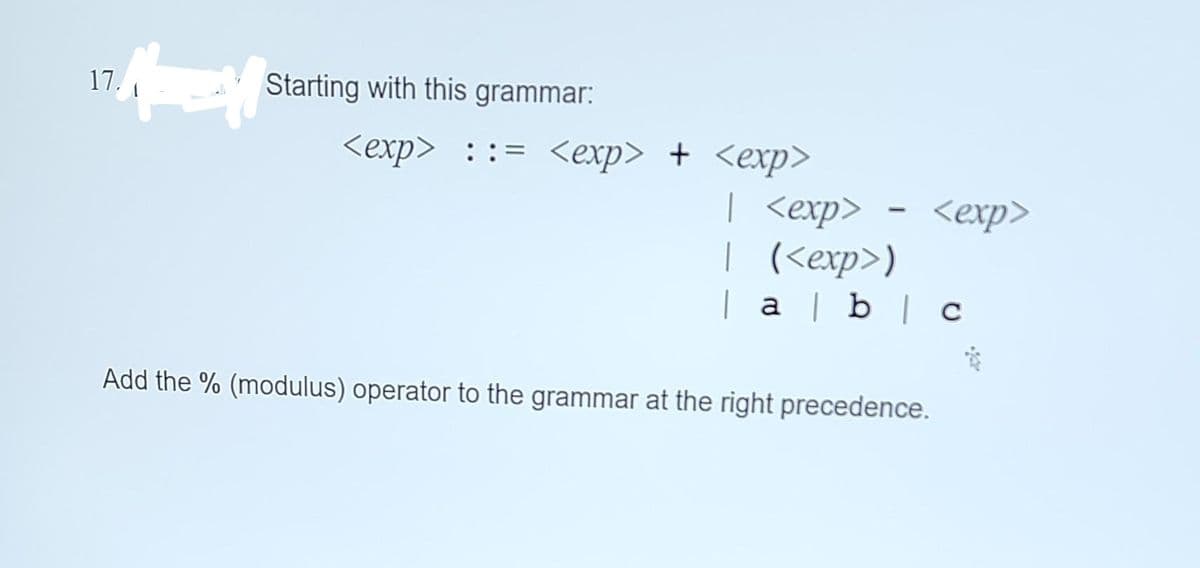 17.
Starting with this grammar:
<exp> ::= <exp> + <exp>
| <exp>
| (<exp>)
| a | b | c
*
Add the % (modulus) operator to the grammar at the right precedence.
<exp>