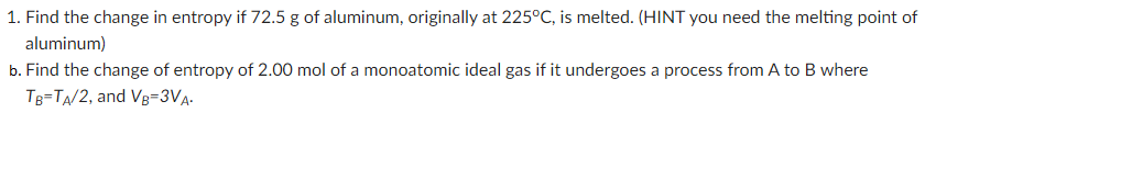 1. Find the change in entropy if 72.5 g of aluminum, originally at 225°C, is melted. (HINT you need the melting point of
aluminum)
b. Find the change of entropy of 2.00 mol of a monoatomic ideal gas if it undergoes a process from A to B where
TB-TA/2, and VB=3VA-