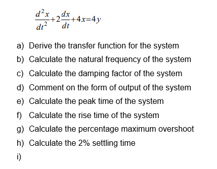 d?x,dx
+2+4x=4y
dt
di?
a) Derive the transfer function for the system
b) Calculate the natural frequency of the system
c) Calculate the damping factor of the system
d) Comment on the form of output of the system
e) Calculate the peak time of the system
f) Calculate the rise time of the system
g) Calculate the percentage maximum overshoot
h) Calculate the 2% settling time
i)
