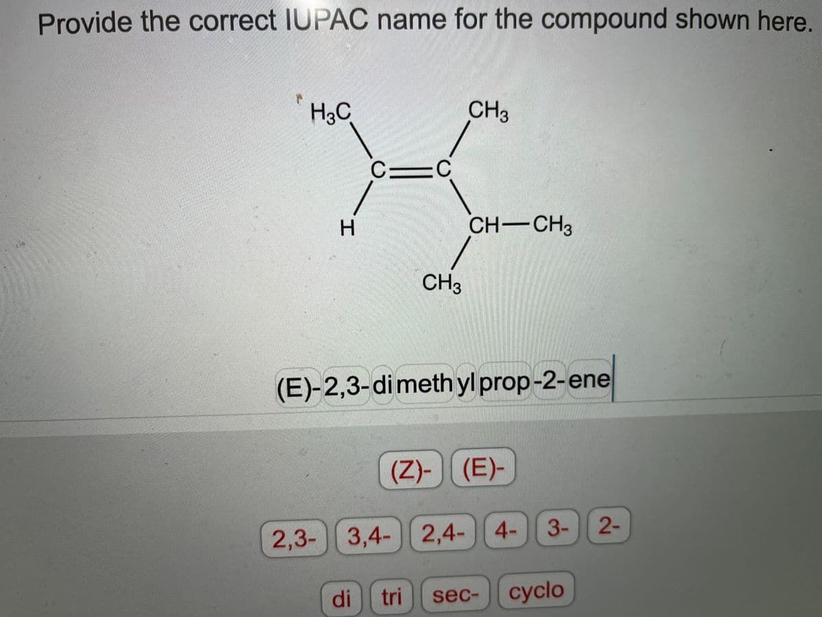 Provide the correct IUPAC name for the compound shown here.
H3C
CH3
C
CH-CH3
CH3
(E)-2,3-dimethyl prop-2-ene
(Z)-)(E)-
2-
2,3- 3,4- 2,4- 4- 3-
di
tri
sec-
сyclo
