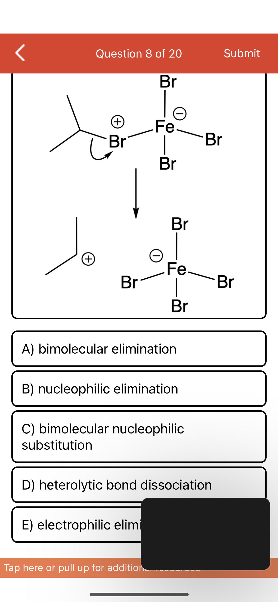Question 8 of 20
Submit
Br
Fe
Br
(+)
Br
Br
Br
(+)
Fe-
Br
Br
Br
A) bimolecular elimination
B) nucleophilic elimination
C) bimolecular nucleophilic
substitution
D) heterolytic bond dissociation
E) electrophilic elimi
Tap here or pull up for addition
