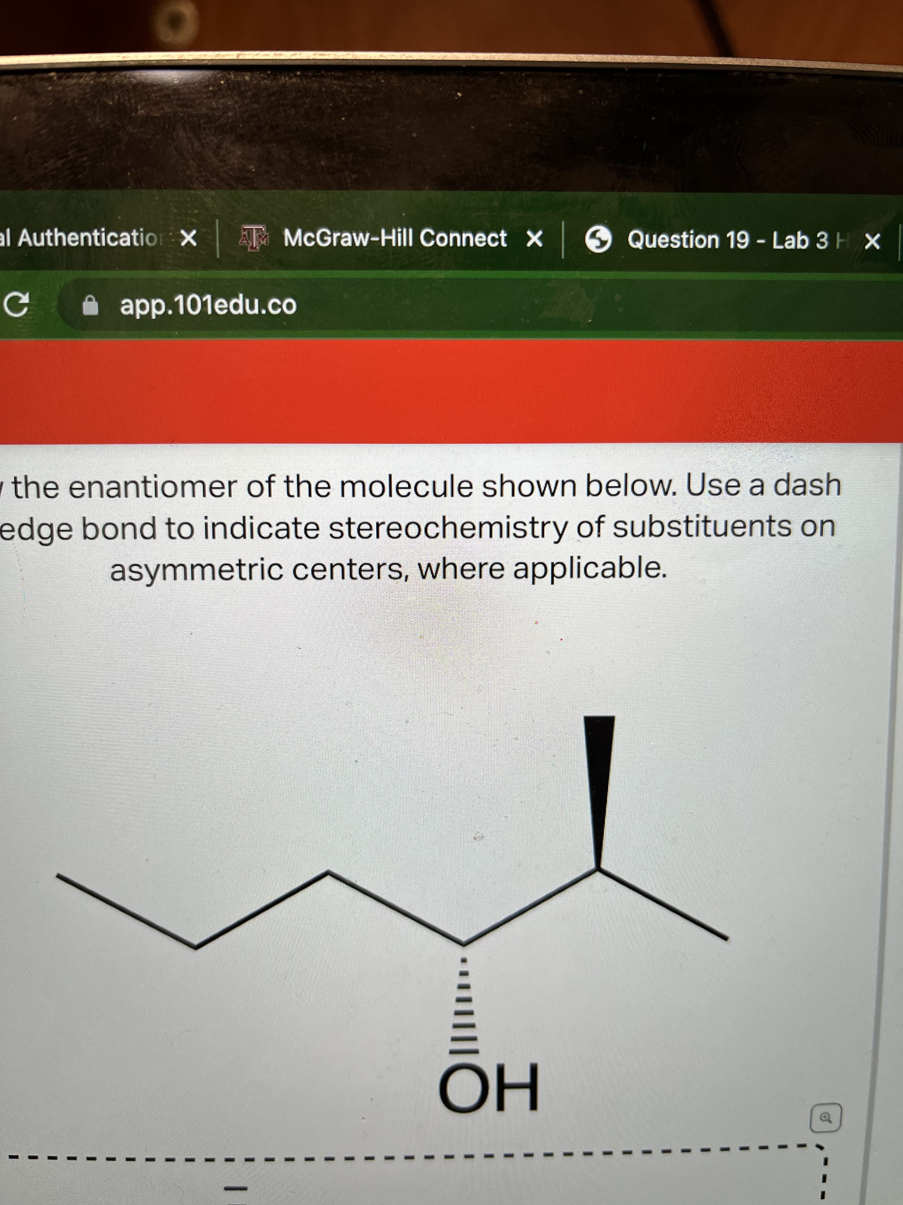 of
al Authenticatior X T McGraw-Hill Connect X 6 Question 19- Lab 3H X
A app.101edu.co
the enantiomer of the molecule shown below. Use a dash
edge bond to indicate stereochemistry of substituents on
asymmetric centers, where applicable.
но
