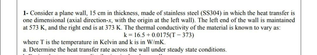 1- Consider a plane wall, 15 cm in thickness, made of stainless steel (SS304) in which the heat transfer is
one dimensional (axial direction-x, with the origin at the left wall). The left end of the wall is maintained
at 573 K, and the right end is at 373 K. The thermal conductivity of the material is known to vary as:
k = 16.5 + 0.0175(T - 373)
where T is the temperature in Kelvin and k is in W/mK.
a. Determine the heat transfer rate across the wall under steady state conditions.
