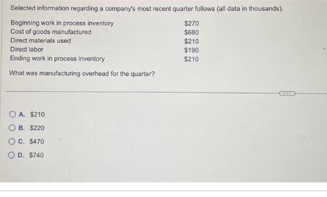 Selected information regarding a company's most recent quarter follows (all data in thousands).
Beginning work in process inventory
Cost of goods manufactured
Direct materials used
Direct labor
Ending work in process inventory
What was manufacturing overhead for the quarter?
OA. $210
OB. $220
O C. $470
O D. $740
$270
$680
$210
$190
$210