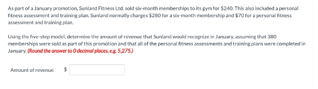 As part of a January promotion, Sunland Fitness Ltd. sold six-month memberships to its gym for $240. This also included a personal
fitness assessment and training plan. Sunland normally charges $280 for a six-month membership and $70 for a personal fitness
assessment and training plan.
Using the five-step model, determine the amount of revenue that Sunland would recognize in January, assuming that 380
memberships were sold as part of this promotion and that all of the personal fitness assessments and training plans were completed in
January. (Round the answer to O decimal places, e.g. 5,275.)
Amount of revenue $