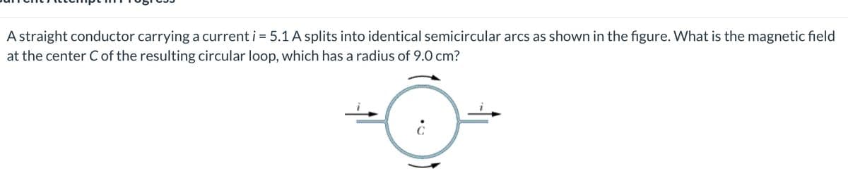 A straight conductor carrying a current i = 5.1 A splits into identical semicircular arcs as shown in the figure. What is the magnetic field
at the center C of the resulting circular loop, which has a radius of 9.0 cm?