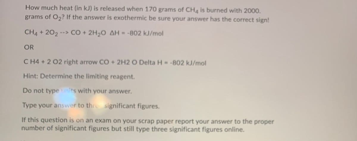 How much heat (in kJ) is released when 170 grams of CHg is burned with 2000.
grams of O2? If the answer is exothermic be sure your answer has the correct sign!
CH4 + 202 --> CÓ + 2H2O AH = -802 kJ/mol
%3D
OR
C H4 + 2 02 right arrow CO + 2H2 O Delta H = -802 kJ/mol
%3D
Hint: Determine the limiting reagent.
Do not type nits with your answer.
Type your answer to thre significant figures.
If this question is on an exam on your scrap paper report your answer to the proper
number of significant figures but still type three significant figures online.
