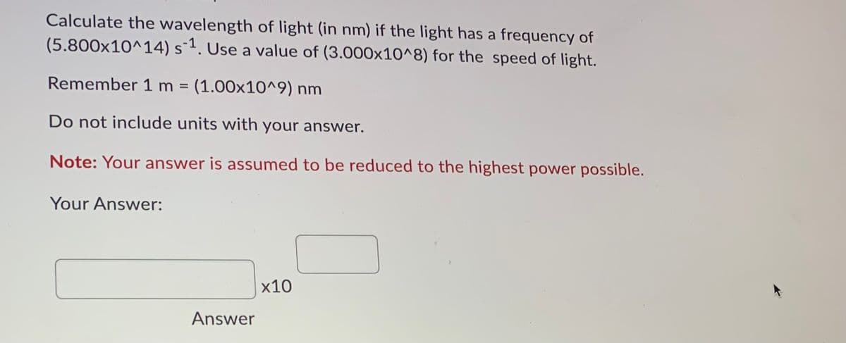 Calculate the wavelength of light (in nm) if the light has a frequency of
(5.800x10^14) s-1. Use a value of (3.000x10^8) for the speed of light.
Remember 1 m (1.00x10^9) nm
%3D
Do not include units with your answer.
Note: Your answer is assumed to be reduced to the highest power possible.
Your Answer:
x10
Answer
