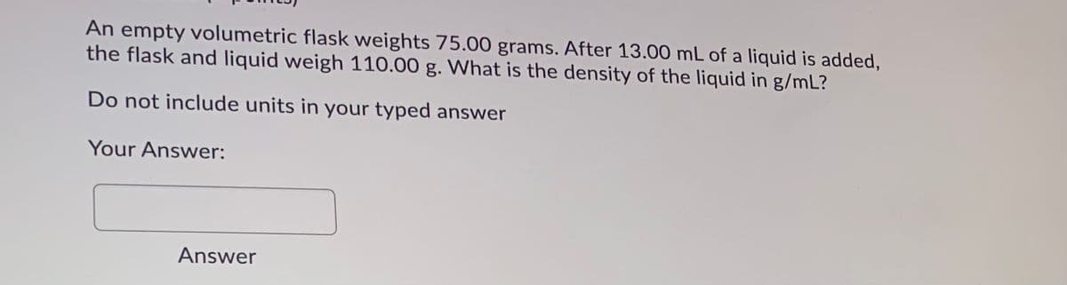 An empty volumetric flask weights 75.00 grams. After 13.00 mL of a liquid is added,
the flask and liquid weigh 110.00 g. What is the density of the liquid in g/mL?
Do not include units in your typed answer
Your Answer:
Answer
