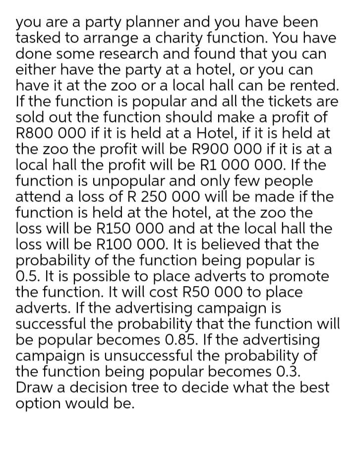 you are a party planner and you have been
tasked to arrange a charity function. You have
done some research and found that you can
either have the party at a hotel, or you can
have it at the zoo or a local hall can be rented.
If the function is popular and all the tickets are
sold out the function should make a profit of
R800 000 if it is held at a Hotel, if it is held at
the zoo the profit will be R900 000 if it is at a
local hall the profit will be R1 000 000. If the
function is unpopular and only few people
attend a loss of R 250 000 will be made if the
function is held at the hotel, at the zoo the
loss will be R150 000 and at the local hall the
loss will be R100 000. It is believed that the
probability of the function being popular is
0.5. It is possible to place adverts to promote
the function. It will cost R50 000 to place
adverts. If the advertising campaign is
successful the probability that the function will
be popular becomes 0.85. If the advertising
campaign is unsuccessful the probability of
the function being popular becomes 0.3.
Draw a decision tree to decide what the best
option would be.
