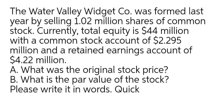 The Water Valley Widget Co. was formed last
year by selling 1.02 million shares of common
stock. Currently, total equity is $44 million
with a common stock account of $2.295
million and a retained earnings account of
$4.22 million.
A. What was the original stock price?
B. What is the par value of the stock?
Please write it in words. Quick
