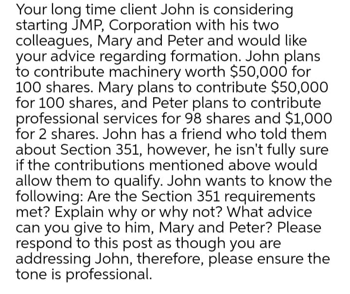 Your long time client John is considering
starting JMP, Corporation with his two
colleagues, Mary and Peter and would like
your advice regarding formation. John plans
to contribute machinery worth $50,000 for
100 shares. Mary plans to contribute $50,000O
for 100 shares, and Peter plans to contribute
professional services for 98 shares and $1,000
for 2 shares. John has a friend who told them
about Section 351, however, he isn't fully sure
if the contributions mentioned above would
allow them to qualify. John wants to know the
following: Are the Section 351 requirements
met? Explain why or why not? What advice
can you give to him, Mary and Peter? Please
respond to this post as though you are
addressing John, therefore, please ensure the
tone is professional.
