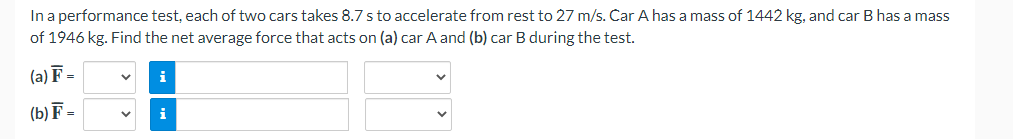 In a performance test, each of two cars takes 8.7 s to accelerate from rest to 27 m/s. Car A has a mass of 1442 kg, and car B has a mass
of 1946 kg. Find the net average force that acts on (a) car A and (b) car B during the test.
(a) F=
(b) F=
V
i
V i