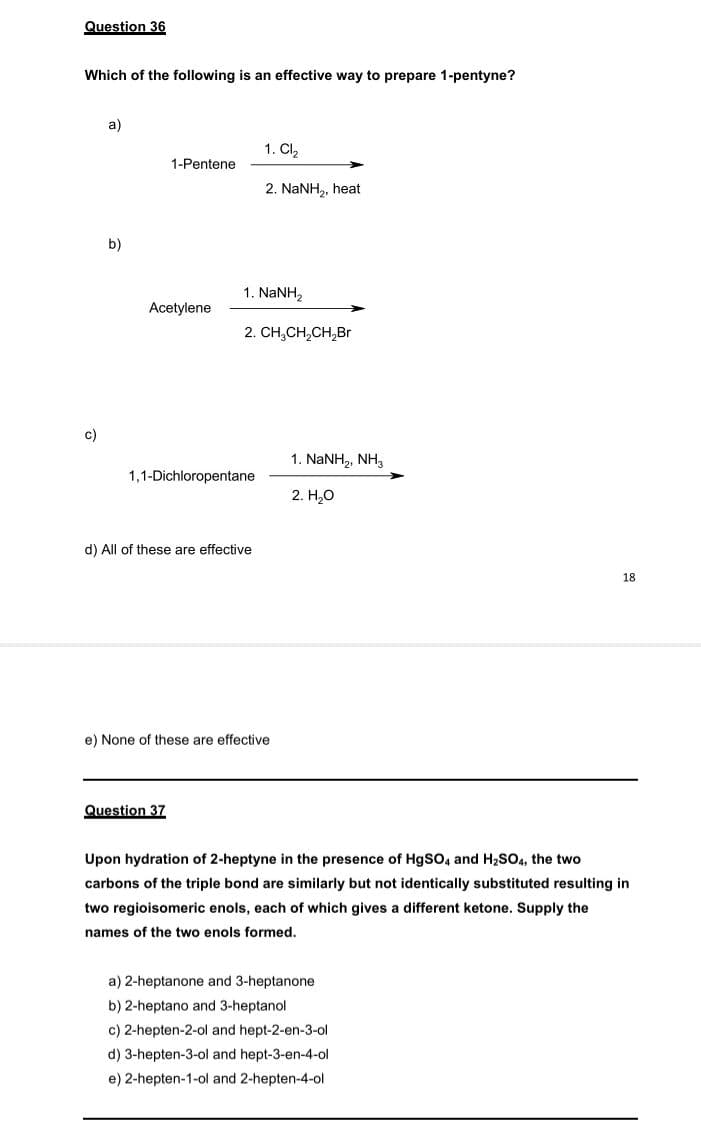 Question 36
Which of the following is an effective way to prepare 1-pentyne?
a)
1. Cl,
1-Pentene
2. NaNH,, heat
b)
1. NaNH,
Acetylene
2. CH,CH,CH,Br
c)
1. NANH,, NH,
1,1-Dichloropentane
2. H,0
d) All of these are effective
18
e) None of these are effective
Question 37
Upon hydration of 2-heptyne in the presence of HgSO, and H2SO4, the two
carbons of the triple bond are similarly but not identically substituted resulting in
two regioisomeric enols, each of which gives a different ketone. Supply the
names of the two enols formed.
a) 2-heptanone and 3-heptanone
b) 2-heptano and 3-heptanol
c) 2-hepten-2-ol and hept-2-en-3-ol
d) 3-hepten-3-ol and hept-3-en-4-ol
e) 2-hepten-1-ol and 2-hepten-4-ol
