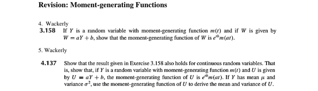 Revision: Moment-generating Functions
4. Wackerly
3.158 If Y is a random variable with moment-generating function m(t) and if W is given by
W = aY+b, show that the moment-generating function of W is ebm (at).
5. Wackerly
4.137 Show that the result given in Exercise 3.158 also holds for continuous random variables. That
is, show that, if Y is a random variable with moment-generating function m(t) and U is given
by UaY+b, the moment-generating function of U is ebm(at). If Y has mean and
variance o², use the moment-generating function of U to derive the mean and variance of U.