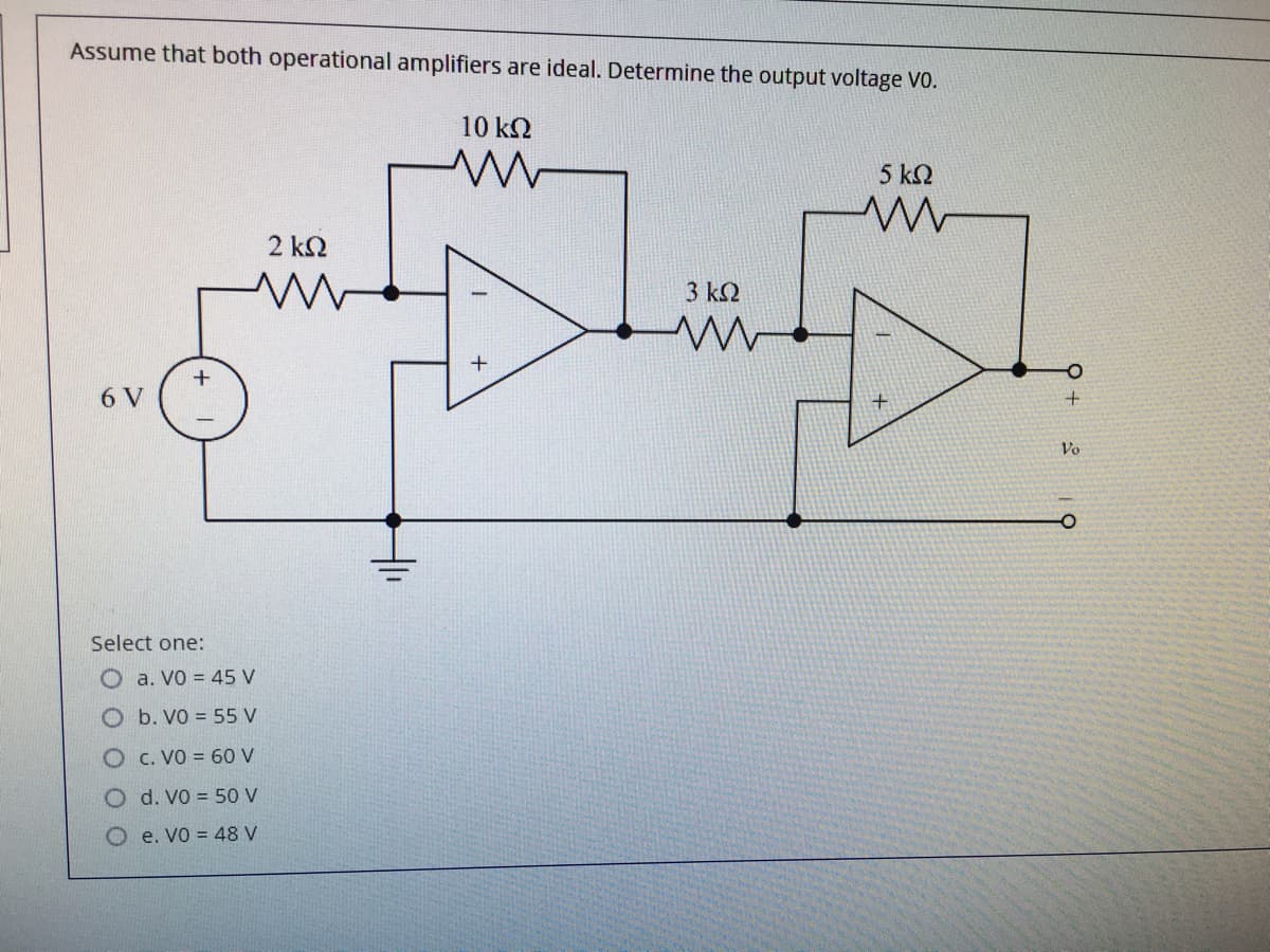 Assume that both operational amplifiers are ideal. Determine the output voltage VO.
10 k2
5 k2
2 kN
3 kN
6 V
Vo
Select one:
O a. VO = 45 V
O b. VO = 55 V
c. VO = 60 V
O d. VO = 50 V
O e. Vo = 48 V
