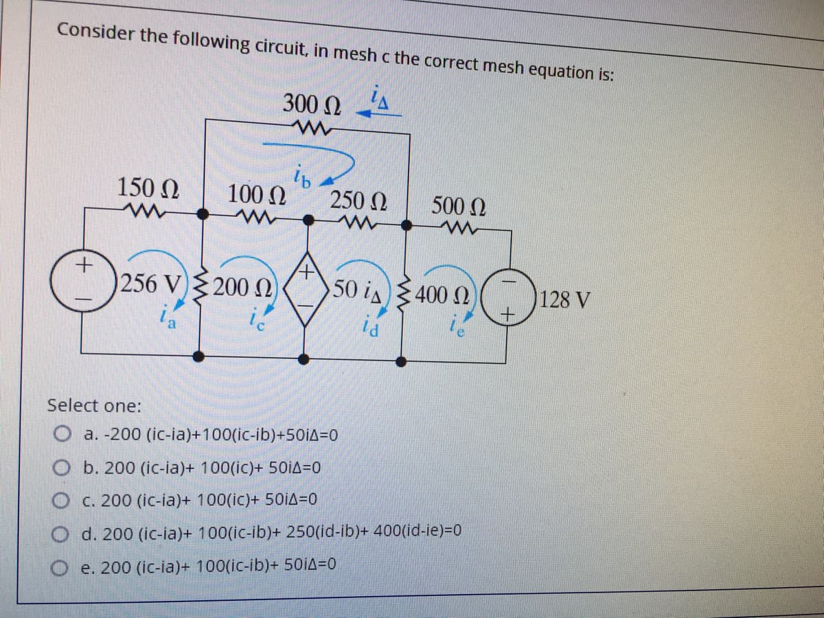Consider the following circuit, in mesh c the correct mesh equation is:
300 N
is
150 N
100 N
250 2
500 N
256 V)200
50 is 400 N
128 V
id
Select one:
O a. -200 (ic-ia)+100(ic-ib)+50iA=0
b. 200 (ic-ia)+ 100(ic)+ 50IA=D0
O c. 200 (ic-ia)+ 100(ic)+ 501A=0
O d. 200 (ic-ia)+ 100(ic-ib)+ 250(id-ib)+ 400(id-ie)=D0
e. 200 (ic-ia)+ 100(ic-ib)+ 50IA=0
