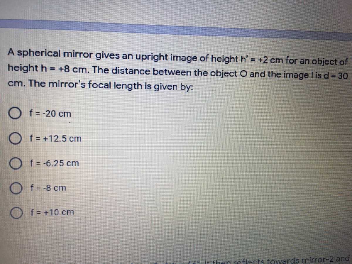 A spherical mirror gives an upright image of height h' = +2 cm for an object of
height h = +8 cm. The distance between the object O and the image lis d = 30
cm. The mirror's focal length is given by:
%3D
%3D
O f= -20 cm
O f = +12.5 cm
O f = -6.25 cm
O f -8 cm
O f= +10 cm
itthen reflects towards mirror-2 and
