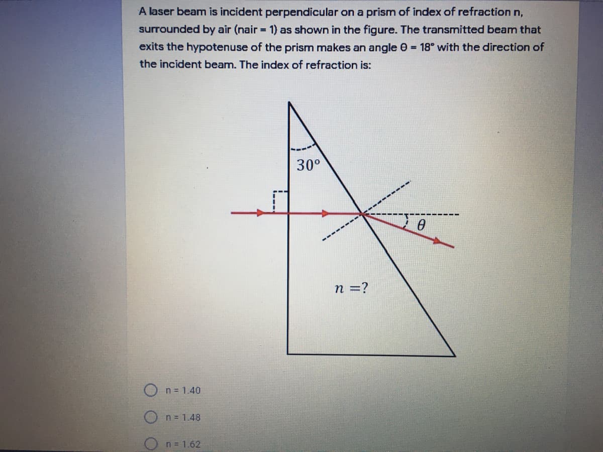 A laser beam is incident perpendicular on a prism of index of refraction n,
surrounded by air (nair 1) as shown in the figure. The transmitted beam that
exits the hypotenuse of the prism makes an angle 0 = 18" with the direction of
the incident beam. The index of refraction is:
30°
n =?
O n = 1.40
O n= 1.48
n = 1.62
