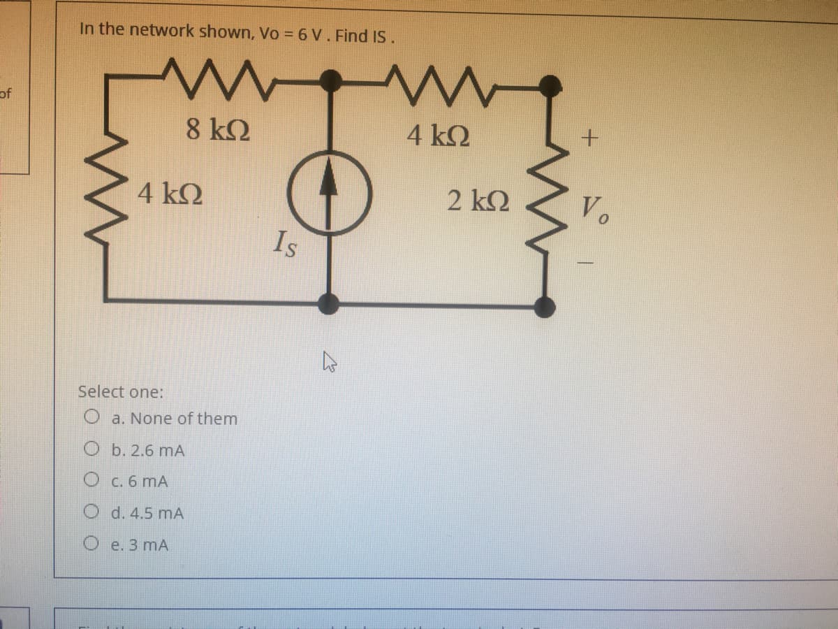 In the network shown, Vo = 6 V. Find IS.
of
8 k2
4 ΚΩ
4 k2
2 k2
Vo
Is
Select one:
a. None of them
O b. 2.6 mA
O c. 6 mA
d. 4.5 mA
Oe. 3 mA
