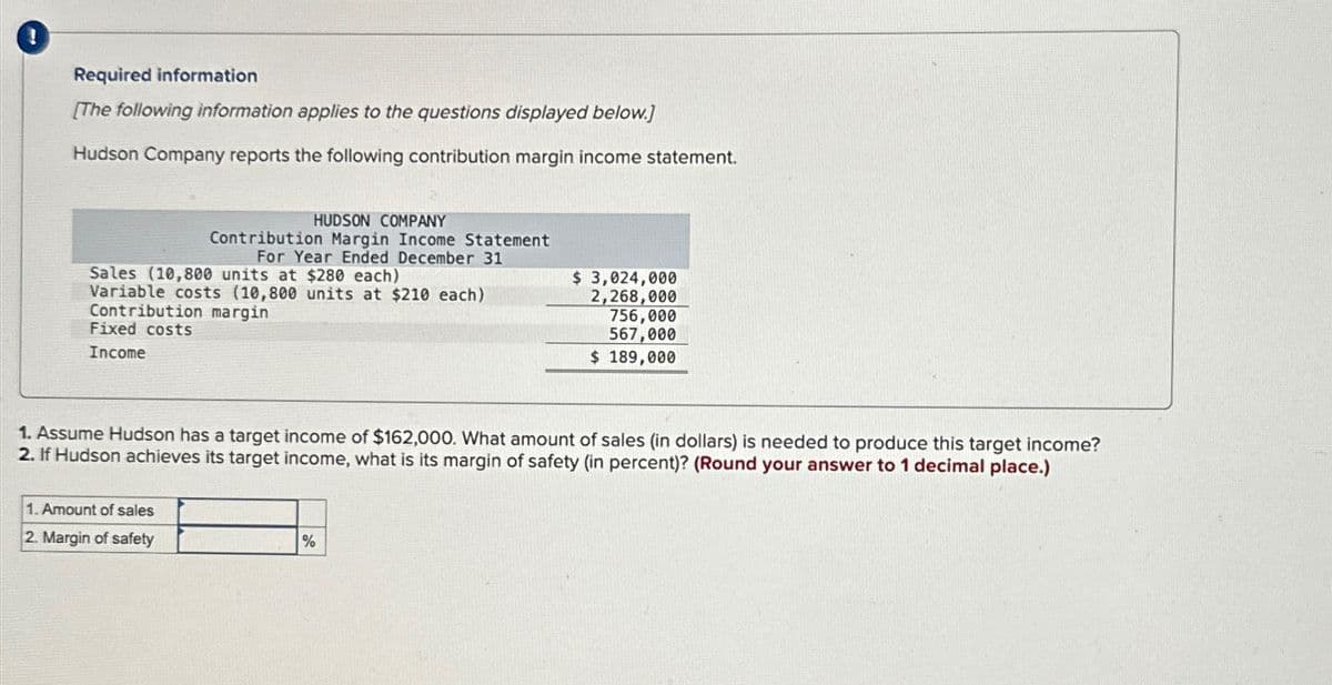 Required information
[The following information applies to the questions displayed below.]
Hudson Company reports the following contribution margin income statement.
HUDSON COMPANY
Contribution Margin Income Statement
For Year Ended December 31
Sales (10,800 units at $280 each)
Variable costs (10,800 units at $210 each)
Contribution margin
Fixed costs
Income
$ 3,024,000
2,268,000
756,000
567,000
$ 189,000
1. Assume Hudson has a target income of $162,000. What amount of sales (in dollars) is needed to produce this target income?
2. If Hudson achieves its target income, what is its margin of safety (in percent)? (Round your answer to 1 decimal place.)
1. Amount of sales
2. Margin of safety
%