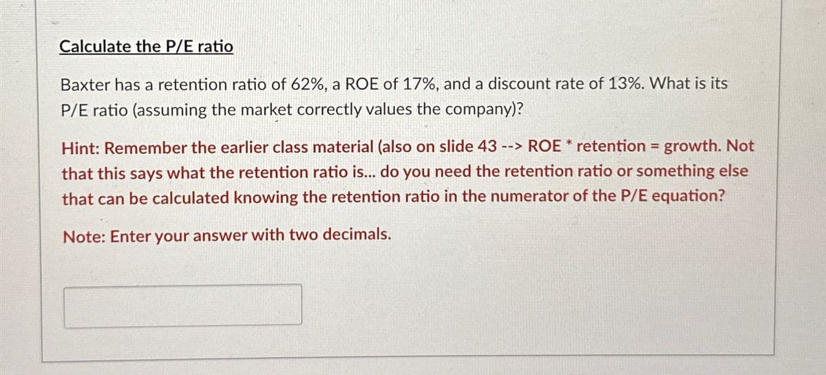 Calculate the P/E ratio
Baxter has a retention ratio of 62%, a ROE of 17%, and a discount rate of 13%. What is its
P/E ratio (assuming the market correctly values the company)?
Hint: Remember the earlier class material (also on slide 43 --> ROE * retention = growth. Not
that this says what the retention ratio is... do you need the retention ratio or something else
that can be calculated knowing the retention ratio in the numerator of the P/E equation?
Note: Enter your answer with two decimals.